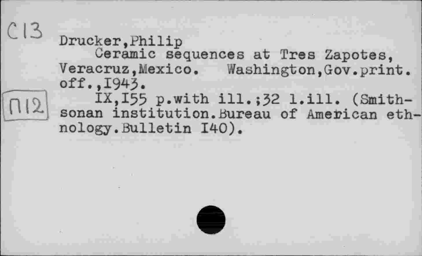 ﻿CIS
ПІ2. ---—
Drucker,Philip
Ceramic sequences at Très Zapotes,
V eracruz,Mexico.	Washington,Gov.print.
off.,1945.
IX,I55 p.with ill.;J2 l.ill. (Smith-sonan institution.Bureau of American ethnology. Bulletin 140).